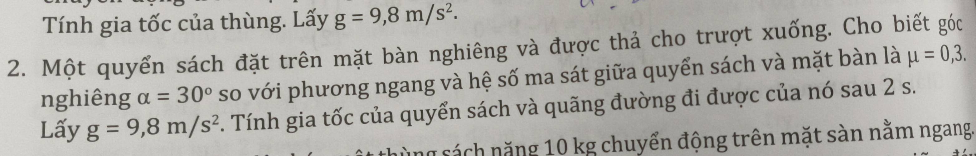 Tính gia tốc của thùng. Lấy g=9,8m/s^2. 
2. Một quyển sách đặt trên mặt bàn nghiêng và được thả cho trượt xuống. Cho biết góc 
nghiêng alpha =30° so với phương ngang và hệ số ma sát giữa quyển sách và mặt bàn là mu =0,3. 
Lấy g=9,8m/s^2. Tính gia tốc của quyển sách và quãng đường đi được của nó sau 2 s. 
n s á h nă ng 10 kg chuyển động trên mặt sàn nằm ngang.