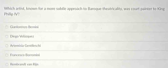 Which artist, known for a more subtle approach to Baroque theatricality, was court painter to King
Philip IV?
Gianlorenzo Bernini
Diego Velázquez
Artemisia Gentileschi
Francesco Borromini
Rembrandt van Rijn