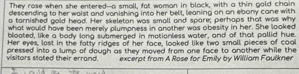 They rose when she entered--a small, fat woman in black, with a thin gold chain 
descending to her waist and vanishing into her belt, leaning on an ebony cane with 
a tarnished gold head. Her skeleton was small and spare; perhaps that was why 
what would have been merely plumpness in another was obesity in her. She looked 
bloated, like a body long submerged in motionless water, and of that pallid hue. 
Her eyes, lost in the fatty ridges of her face, looked like two small pieces of coal 
pressed into a lump of dough as they moved from one face to another while the 
visitors stated their errand. excerpt from A Rose for Emily by William Faulkner