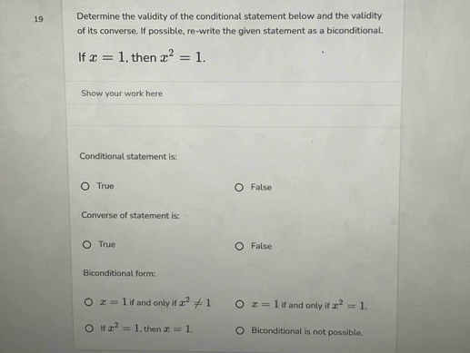 Determine the validity of the conditional statement below and the validity
of its converse. If possible, re-write the given statement as a biconditional.
If x=1 , then x^2=1. 
Show your work here
Conditional statement is:
True False
Converse of statement is:
True False
Biconditional form:
x=1if and only if x^2!= 1 x=1 if and only if x^2=1.
If x^2=1 , then x=1. Biconditional is not possible.