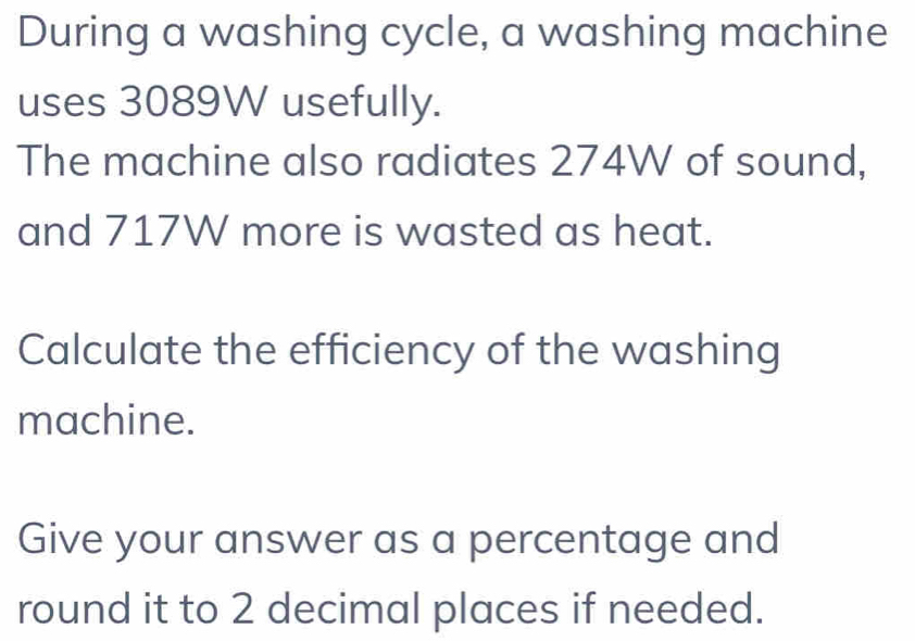 During a washing cycle, a washing machine 
uses 3089W usefully. 
The machine also radiates 274W of sound, 
and 717W more is wasted as heat. 
Calculate the efficiency of the washing 
machine. 
Give your answer as a percentage and 
round it to 2 decimal places if needed.