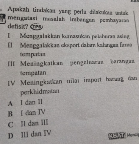 Apakah tindakan yang perlu dilakukan untuk
a mengatasi masalah imbangan pembayaran
defisit? TP5
I Menggalakkan kemasukan pelaburan asing
II Menggalakkan eksport dalam kalangan firma
tempatan
III Meningkatkan pengeluaran barangan
tempatan
IV Meningkatkan nilai import barang dan
perkhidmatan
A I dan II
B I dan IV
C II dan III
D III dan IV
KBAT Menci