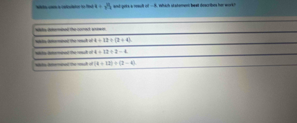 Niuta unes a calculator to find 4+y^124 and gets a result of —8. Which statement best describes her work?
wikta determined the correct answer.
Nakta deformined the resuit of 4+12/ (2+4).
ulla deterned the resuit of 4+12/ 2-4
defrermined the resuit of (4+12)/ (2-4).