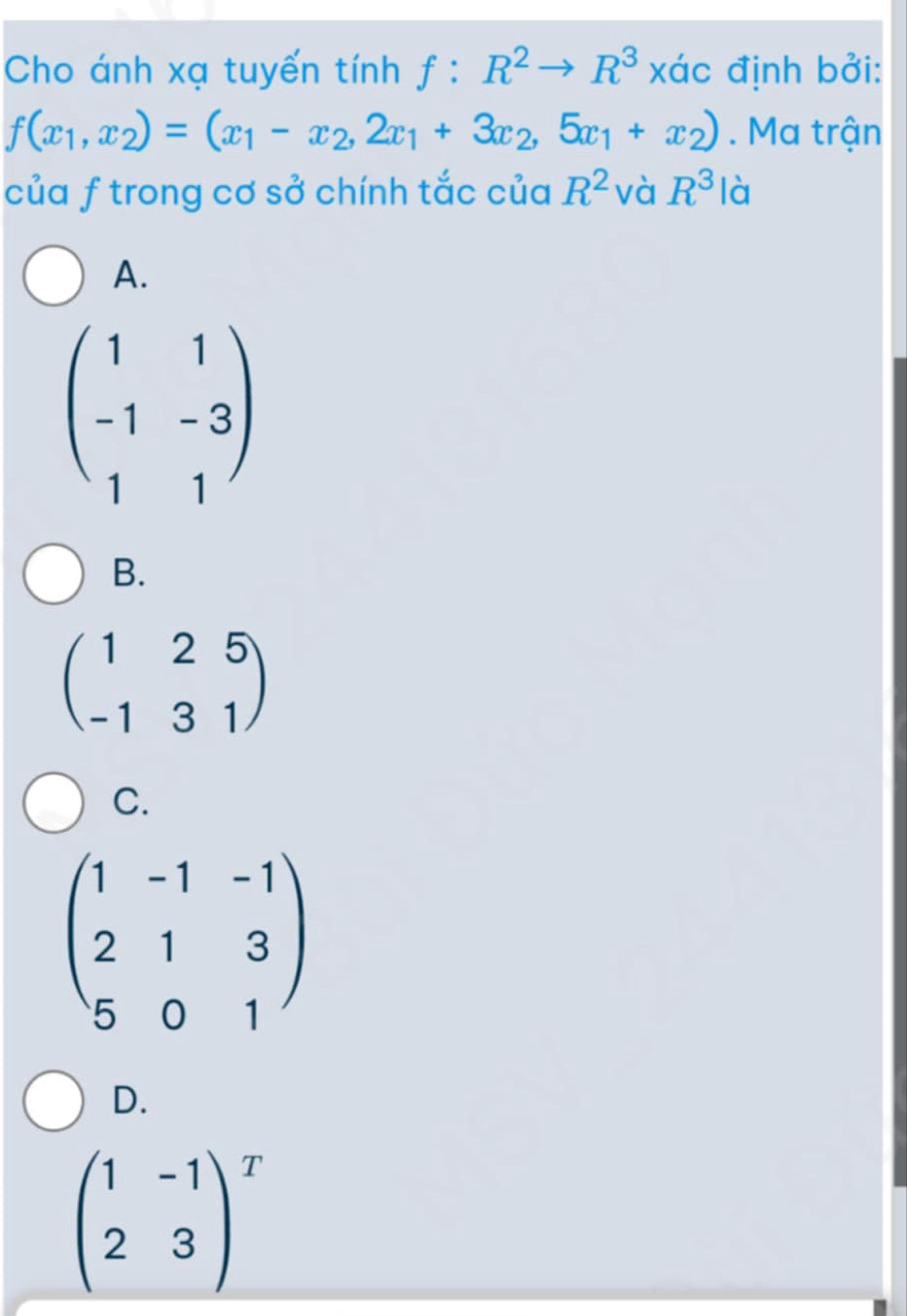 Cho ánh xạ tuyến tính f:R^2to R^3 xác định bởi:
f(x_1,x_2)=(x_1-x_2,2x_1+3x_2,5x_1+x_2). Ma trận
của f trong cơ sở chính tắc của R^2 và R^3 là
A.
beginpmatrix 1&1 -1&-3 1&1endpmatrix
B.
beginpmatrix 1&2&5 -1&3&1endpmatrix
C.
beginpmatrix 1&-1&-1 2&1&3 5&0&1endpmatrix
D.
beginpmatrix 1&-1 2&3end(pmatrix)^T