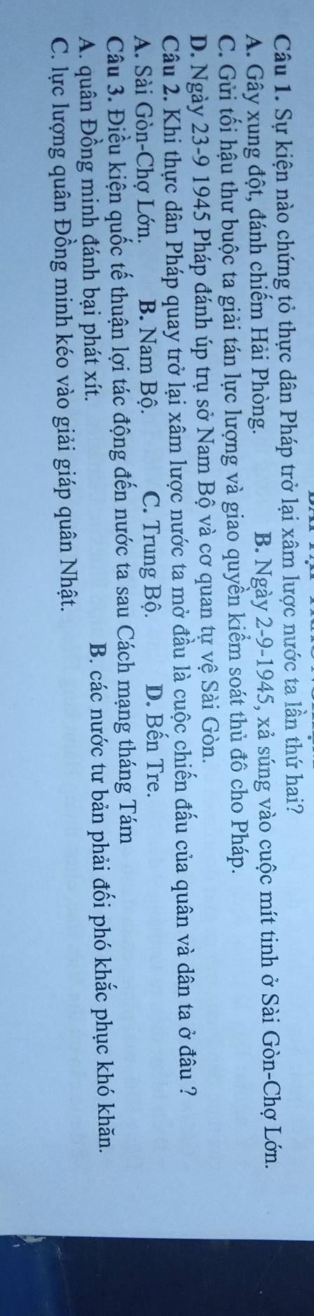 Sự kiện nào chứng tỏ thực dân Pháp trở lại xâm lược nước ta lần thứ hai?
A. Gây xung đột, đánh chiếm Hải Phòng. B. Ngày 2-9-1945, xả súng vào cuộc mít tinh ở Sài Gòn-Chợ Lớn.
C. Gửi tối hậu thư buộc ta giải tán lực lượng và giao quyền kiểm soát thủ đô cho Pháp.
D. Ngày 23-9 1945 Pháp đánh úp trụ sở Nam Bộ và cơ quan tự vệ Sài Gòn.
Câu 2. Khi thực dân Pháp quay trở lại xâm lược nước ta mở đầu là cuộc chiến đấu của quân và dân ta ở đâu ?
A. Sài Gòn-Chợ Lớn. B. Nam Bộ. C. Trung Bộ. D. Bến Tre.
Câu 3. Điều kiện quốc tế thuận lợi tác động đến nước ta sau Cách mạng tháng Tám
A. quân Đồng minh đánh bại phát xít. B. các nước tư bản phải đối phó khắc phục khó khăn.
C. lực lượng quân Đồng minh kéo vào giải giáp quân Nhật.