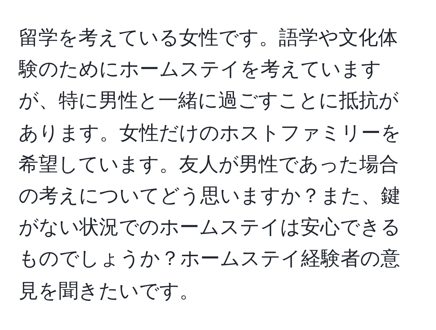 留学を考えている女性です。語学や文化体験のためにホームステイを考えていますが、特に男性と一緒に過ごすことに抵抗があります。女性だけのホストファミリーを希望しています。友人が男性であった場合の考えについてどう思いますか？また、鍵がない状況でのホームステイは安心できるものでしょうか？ホームステイ経験者の意見を聞きたいです。