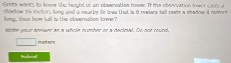 Greta wants to know the height of an observation tower. If the observation tower casts a 
shadow 16 meters long and a nearby fir tree that is 6 meters tall casts a shadow 8 meters
long , then how talll is the observation tower? 
Write your answer as a whole number or a decimal. Do not round.
□ meters
Submit