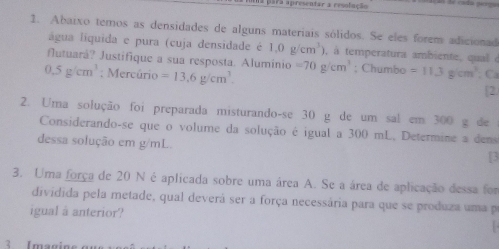 aara apresentar a resolação 
1. Abaixo temos as densidades de alguns materiais sólidos. Se eles forem adicionad 
água liquida e pura (cuja densidade é 1.0g/cm^3) , à temperatura ambiente, qual à 
futuará? Justifique a sua resposta. Alumínio =70g/cm^3; Chumbo =11.3g/cm^3
0.5g/cm^3 : Mercúrio =13,6g/cm^3. ; Ca 
[2. 
2. Uma solução foi preparada misturando-se 30 g de um sal em 300 g de 
Considerando-se que o volume da solução é igual a 300 mL, Determine a dens 
dessa solução em g/mL
[3 
3. Uma força de 20 N é aplicada sobre uma área A. Se a área de aplicação dessa for 
dividida pela metade, qual deverá ser a força necessária para que se produza uma p 
igual a anterior? 
Imagine ou