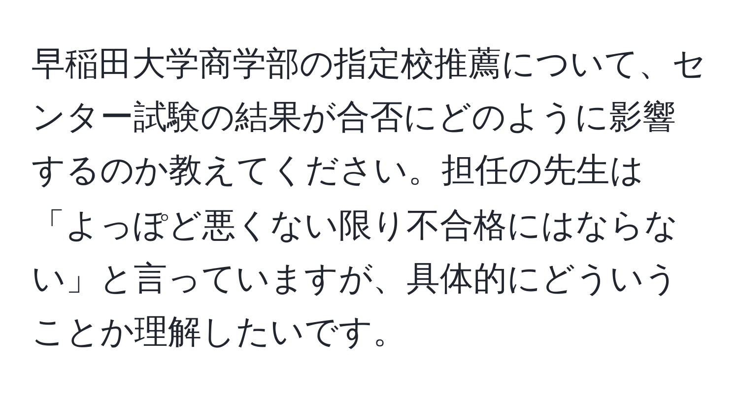 早稲田大学商学部の指定校推薦について、センター試験の結果が合否にどのように影響するのか教えてください。担任の先生は「よっぽど悪くない限り不合格にはならない」と言っていますが、具体的にどういうことか理解したいです。