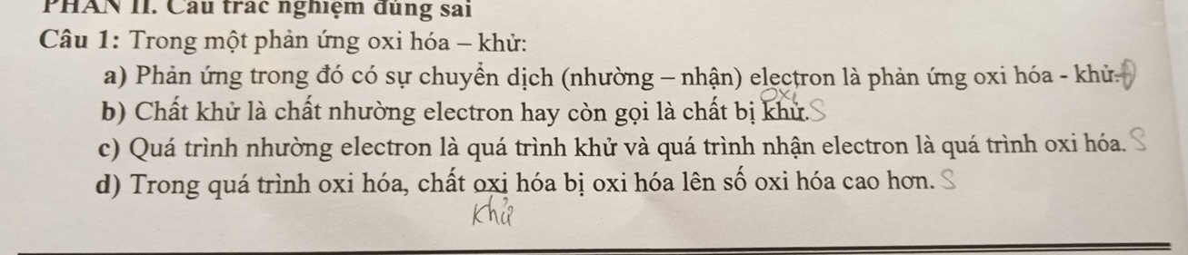 PHAN II. Cầu trac nghiệm dùng sai
Câu 1: Trong một phản ứng oxi hóa - khử:
a) Phản ứng trong đó có sự chuyển dịch (nhường - nhận) elęctron là phản ứng oxi hóa - khử.
b) Chất khử là chất nhường electron hay còn gọi là chất bị khử.
c) Quá trình nhường electron là quá trình khử và quá trình nhận electron là quá trình oxi hóa.
d) Trong quá trình oxi hóa, chất oxị hóa bị oxi hóa lên số oxi hóa cao hơn.