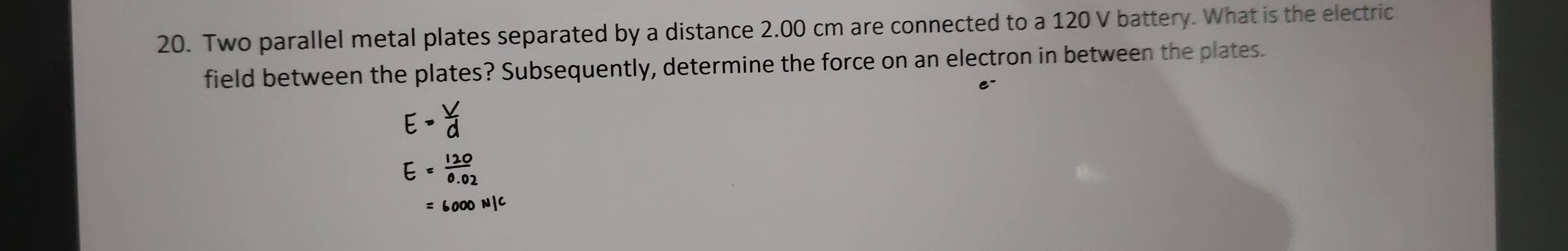 Two parallel metal plates separated by a distance 2.00 cm are connected to a 120 V battery. What is the electric
field between the plates? Subsequently, determine the force on an electron in between the plates.
E= V/d 
E= 120/0.02 
6000N|C