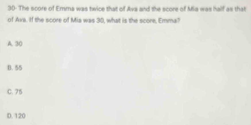 30- The score of Emma was twice that of Ava and the score of Mia was half as that
of Ava. If the score of Mia was 30, what is the score, Emma?
A. 30
B. 55
C. 75
D. 120