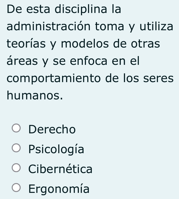 De esta disciplina la
administración toma y utiliza
teorías y modelos de otras
áreas y se enfoca en el
comportamiento de los seres
humanos.
Derecho
Psicología
Cibernética
Ergonomía