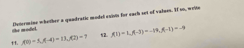 Determine whether a quadratic model exists for each set of values. If so, write 
the model. 
11. f(0)=5, f(-4)=13, f(2)=7 12. f(1)=1, f(-3)=-19, f(-1)=-9