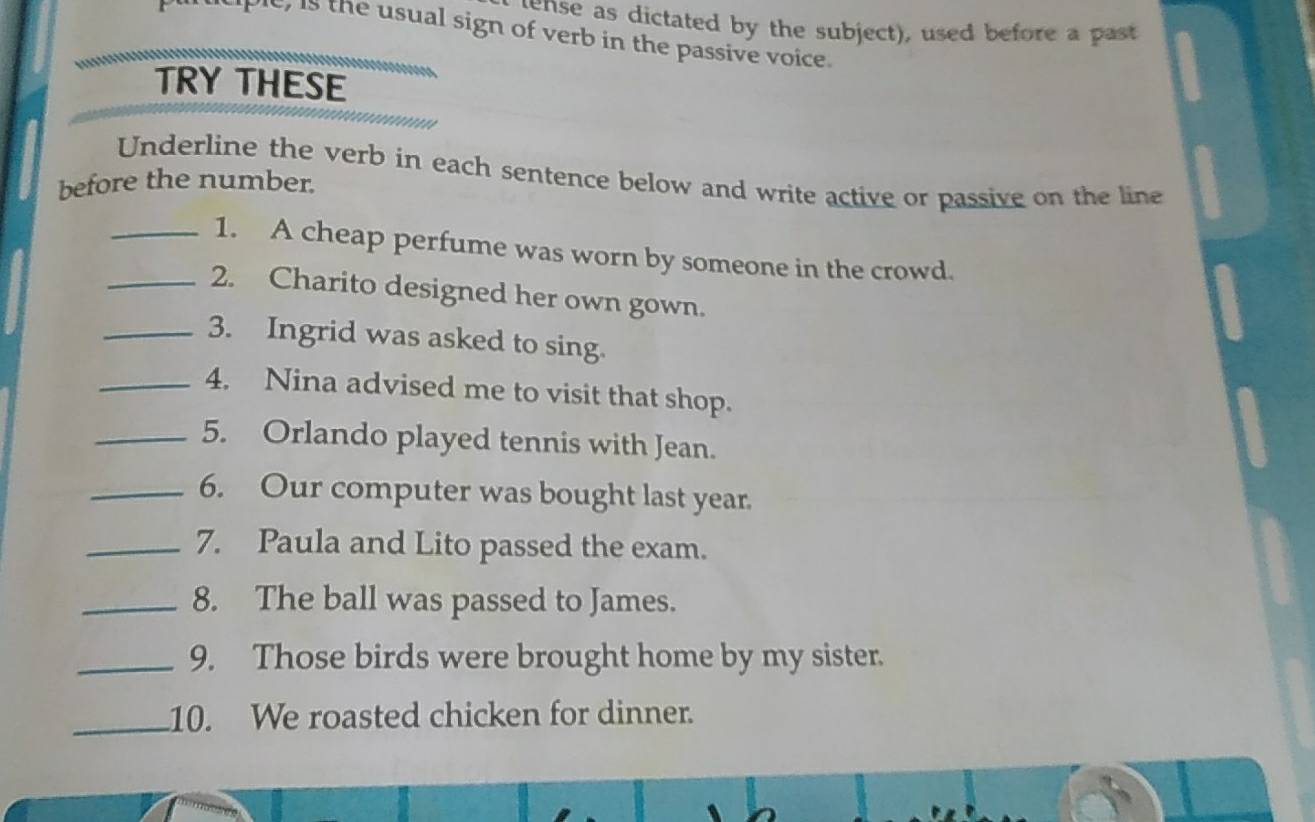 ense as dictated by the subject), used before a past 
t, is the usual sign of verb in the passive voice. 
TRY THESE 
Underline the verb in each sentence below and write active or passive on the line 
before the number. 
_1. A cheap perfume was worn by someone in the crowd. 
_2. Charito designed her own gown. 
_3. Ingrid was asked to sing. 
_4. Nina advised me to visit that shop. 
_5. Orlando played tennis with Jean. 
_6. Our computer was bought last year. 
_7. Paula and Lito passed the exam. 
_8. The ball was passed to James. 
_9. Those birds were brought home by my sister. 
_10. We roasted chicken for dinner.