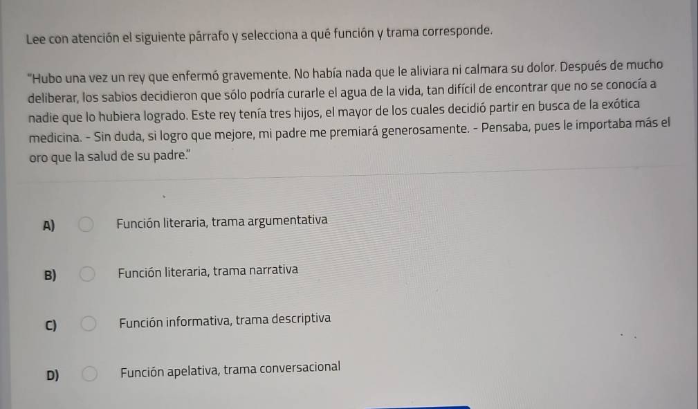 Lee con atención el siguiente párrafo y selecciona a qué función y trama corresponde.
"Hubo una vez un rey que enfermó gravemente. No había nada que le aliviara ni calmara su dolor. Después de mucho
deliberar, los sabios decidieron que sólo podría curarle el agua de la vida, tan difícil de encontrar que no se conocía a
nadie que lo hubiera logrado. Este rey tenía tres hijos, el mayor de los cuales decidió partir en busca de la exótica
medicina. - Sin duda, si logro que mejore, mi padre me premiará generosamente. - Pensaba, pues le importaba más el
oro que la salud de su padre.”
A) Función literaria, trama argumentativa
B) Función literaria, trama narrativa
C) Función informativa, trama descriptiva
D) Función apelativa, trama conversacional