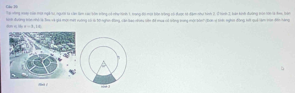 Tại vòng xoay của một ngã tư, người ta căn làm các bồn trồng có như hình 1, trong đó một bồn trồng có được tổ đặm như hình 2, Ở hình 2, bán kính đường tròn lớn là 8m, bản
kinh đường tròn nhỏ là 3m. và giá một mét vuông có là 50 nghìn đồng, căn bao nhiêu tiền đế mua có trồng trong một bồn? (Đơn vị tính: nghìn đồng; kết quả làm tròn đến hàng
đơn vị; lấy π =3,14)
Hình 1