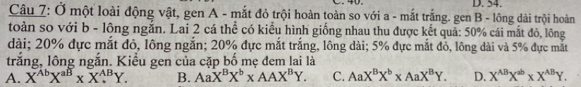 54.
Câu 7: Ở một loài động vật, gen A - mắt đỏ trội hoàn toàn so với a - mắt trắng. gen B - lông dài trội hoàn
toàn so với b - lông ngắn. Lai 2 cá thể có kiểu hình giống nhau thu được kết quả: 50% cái mắt đỏ, lông
dài; 20% đực mắt đỏ, lông ngắn; 20% đực mắt trắng, lông dài; 5% đực mắt đỏ, lông dài và 5% đực mắt
trắng, lông ngắn. Kiểu gen của cặp bố mẹ đem lai là
A. X^(Ab)X^(aB)* X^(AB)Y. B. AaX^BX^b* AAX^BY. C. AaX^BX^b* AaX^BY. D. X^(AB)X^(ab)* X^(AB)Y.