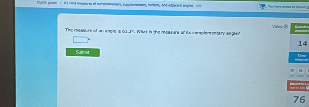 Eighth grade R.2 Find measures of complementary, supplementary, vertical, and adjacent angles R28 You have prizes to reveal! 
Video D Questic 
The measure of an angle is 61.3°. What is the measure of its complementary angle? answer 
14 
Submit 
Time 
elapsed 
06 
Smart$con 
cué ef 180 C 
76