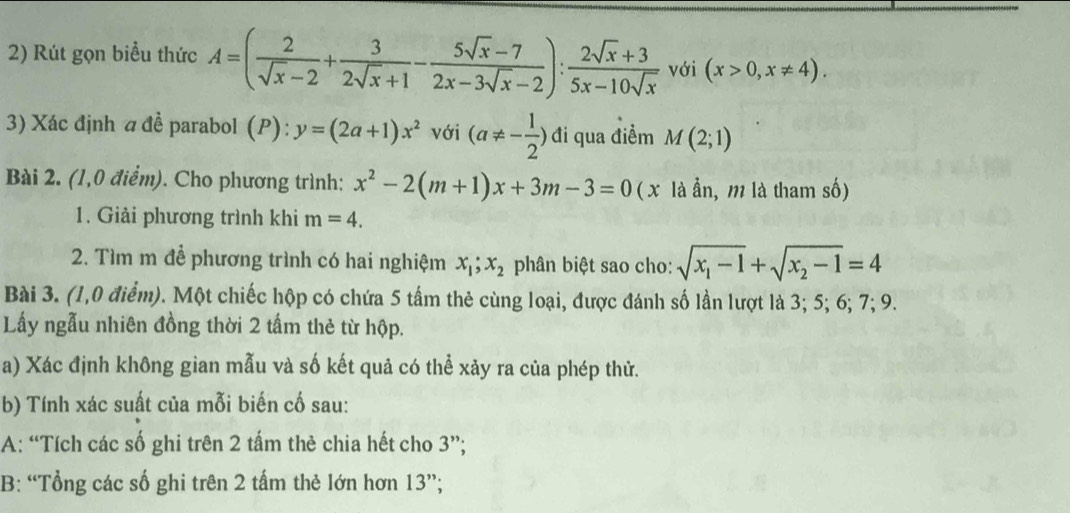 Rút gọn biểu thức A=( 2/sqrt(x)-2 + 3/2sqrt(x)+1 - (5sqrt(x)-7)/2x-3sqrt(x)-2 ): (2sqrt(x)+3)/5x-10sqrt(x)  với (x>0,x!= 4). 
3) Xác định 4 đề parabol (P): y=(2a+1)x^2 với (a!= - 1/2 ) đi qua điểm M(2;1)
Bài 2. (1,0 điểm). Cho phương trình: x^2-2(m+1)x+3m-3=0 ( x là ẫn, m là tham số) 
1. Giải phương trình khi m=4. 
2. Tìm m để phương trình có hai nghiệm x_1; x_2 phân biệt sao cho: sqrt(x_1)-1+sqrt(x_2)-1=4
Bài 3. (1,0 điểm). Một chiếc hộp có chứa 5 tấm thẻ cùng loại, được đánh số lần lượt là 3; 5; 6; 7; 9. 
Lấy ngẫu nhiên đồng thời 2 tấm thẻ từ hộp. 
a) Xác định không gian mẫu và số kết quả có thể xảy ra của phép thử. 
b) Tính xác suất của mỗi biến cố sau: 
A: “Tích các số ghi trên 2 tấm thè chia hết cho 3 ”; 
B: “Tổng các số ghi trên 2 tấm thẻ lớn hơn 13 ”;