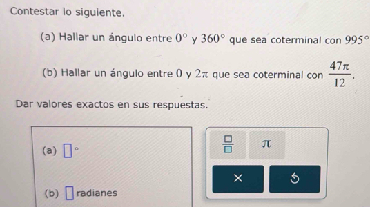 Contestar lo siguiente. 
(a) Hallar un ángulo entre 0° y 360° que sea coterminal con 995°
(b) Hallar un ángulo entre 0 y 2π que sea coterminal con  47π /12 . 
Dar valores exactos en sus respuestas. 
(a) □°
 □ /□   π
× 
(b) □ radianes