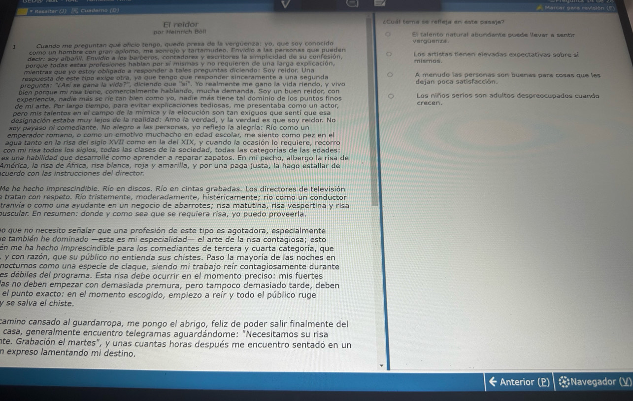 Resaltar (J)  Cuaderno (D)
Marcar para revisión (F)
El reidor ¿Cuál tema se refleja en este pasaje?
por Heinrich Böll El talento natural abundante puede llevar a sentir
Cuando me preguntan qué oficio tengo, quedo presa de la vergüenza: yo, que soy conocido vergüenza.
como un hombre con gran aplomo, me sonrojo y tartamudeo. Envidio a las personas que pueden Los artistas tienen elevadas expectativas sobre si
decir: soy albañil. Envidio a los barberos, contadores y escritores la simplicidad de su confesión,
porque todas estas profesiones hablan por sí mismas y no requieren de una larga explicación,
mientras que yo estoy obligado a responder a tales preguntas diciendo: Soy reidor. Una
respuesta de este tipo exige otra, ya que tenço que responder sinceramente a una segunda A menudo las personas son buenas para cosas que les
pregunta: "¿Así se gana la vida?", diciendo que "sí". Yo realmente me gano la vida riendo, y vivo dejan poca satisfacción.
bien porque mi risa tiene, comercialmente hablando, mucha demanda. Soy un buen reidor, con
experiencia, nadie más se ríe tan bien como yo, nadie más tiene tal dominio de los puntos finos Los niños serios son adultos despreocupados cuando
de mi arte. Por largo tiempo, para evitar explicaciones tediosas, me presentaba como un actor, crecen.
pero mis talentos en el campo de la mímica y la elocución son tan exiguos que sentí que esa
designación estaba muy lejos de la realidad: Amo la verdad, y la verdad es que soy reidor. No
soy payaso ni comediante. No alegro a las personas, yo reflejo la alegría: Río como un
emperador romano, o como un emotivo muchacho en edad escolar, me siento como pez en el
agua tanto en la risa del siglo XVII como en la del XIX, y cuando la ocasión lo requiere, recorro
con mi risa todos los siglos, todas las clases de la sociedad, todas las categorías de las edades:
es una habilidad que desarrollé como aprender a reparar zapatos. En mi pecho, albergo la risa de
América, la risa de África, risa blanca, roja y amarilla, y por una paga justa, la hago estallar de
cuerdo con las instrucciones del director.
Me he hecho imprescindible. Río en discos. Río en cintas grabadas. Los directores de televisión
e tratan con respeto. Río tristemente, moderadamente, histéricamente; río como un conductor
tranvía o como una ayudante en un negocio de abarrotes; risa matutina, risa vespertina y risa
ouscular. En resumen: donde y como sea que se requiera risa, yo puedo proveerla.
eo que no necesito señalar que una profesión de este tipo es agotadora, especialmente
ve también he dominado —esta es mi especialidad— el arte de la risa contagiosa; esto
én me ha hecho imprescindible para los comediantes de tercera y cuarta categoría, que
a y con razón, que su público no entienda sus chistes. Paso la mayoría de las noches en
nocturnos como una especie de claque, siendo mi trabajo reír contagiosamente durante
es débiles del programa. Esta risa debe ocurrir en el momento preciso: mis fuertes
las no deben empezar con demasiada premura, pero tampoco demasiado tarde, deben
el punto exacto: en el momento escogido, empiezo a reír y todo el público ruge
y se salva el chiste.
camino cansado al guardarropa, me pongo el abrigo, feliz de poder salir finalmente del
casa, generalmente encuentro telegramas aguardándome: "Necesitamos su risa
inte. Grabación el martes", y unas cuantas horas después me encuentro sentadó en un
n expreso lamentando mi destino.
Anterior (P #Navegador (V)