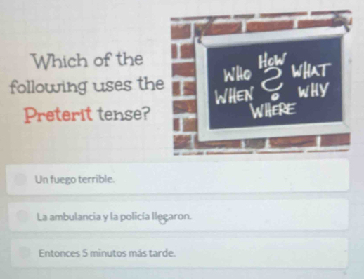 Which of the How
following uses the Who what
WHEN 。 wHy
Preterit tense? WHERE
Un fuego terrible.
La ambulancia y la policía llęgaron.
Entonces 5 minutos más tarde.