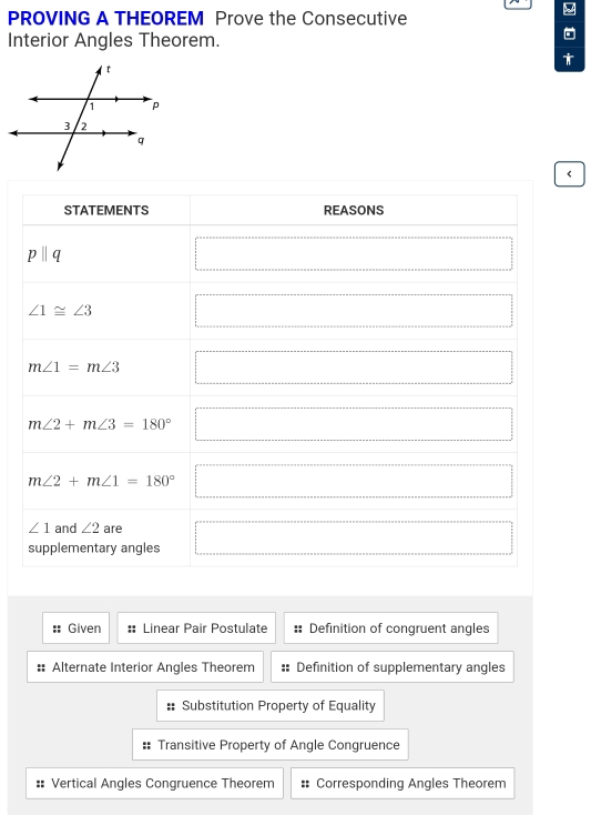 PROVING A THEOREM Prove the Consecutive
Interior Angles Theorem.
†
<
STATEMENTS REASONS □
pparallel q x_ □ /□   □
∠ 1≌ ∠ 3 □
m∠ 1=m∠ 3 □
m∠ 2+m∠ 3=180° □
m∠ 2+m∠ 1=180° □
∠ 1 and ∠ 2 are
supplementary angles □
:: Given : Linear Pair Postulate :: Definition of congruent angles
Alternate Interior Angles Theorem Definition of supplementary angles
:: Substitution Property of Equality
:: Transitive Property of Angle Congruence
:: Vertical Angles Congruence Theorem : Corresponding Angles Theorem