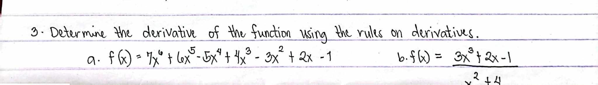 Determine the derivative of the function using the rules on derivatives. 
a. f(x)=7x^6+6x^5-5x^4+4x^3-3x^2+2x-1
b. f(x)= (3x^3+2x-1)/x^2+4 