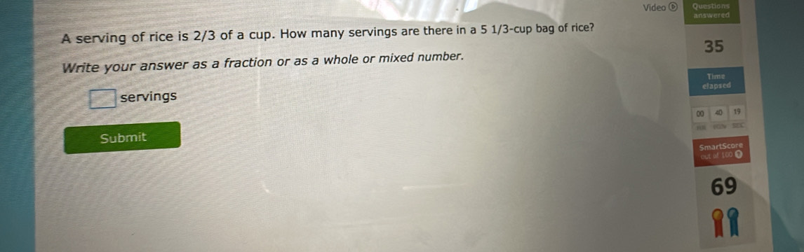 Video Question 
answered 
A serving of rice is 2/3 of a cup. How many servings are there in a 5 1/3 -cup bag of rice?
35
Write your answer as a fraction or as a whole or mixed number. 
elapsed 
servings Time 
00 40 19
Submit 
SmartScore 
( 100
69