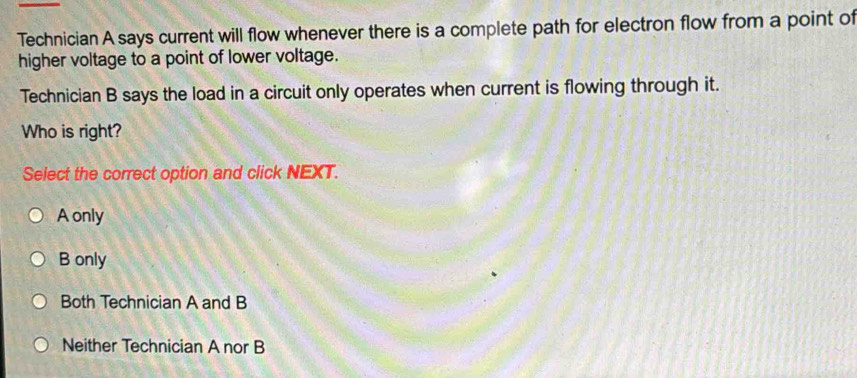 Technician A says current will flow whenever there is a complete path for electron flow from a point of
higher voltage to a point of lower voltage.
Technician B says the load in a circuit only operates when current is flowing through it.
Who is right?
Select the correct option and click NEXT.
A only
B only
Both Technician A and B
Neither Technician A nor B