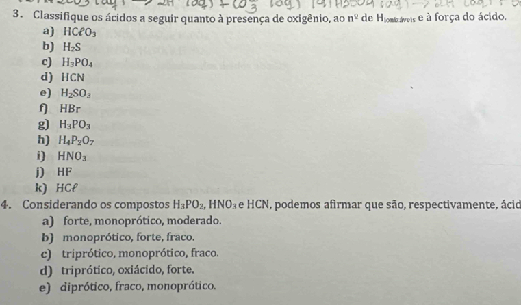 Classifique os ácidos a seguir quanto à presença de oxigênio, ao n^(_ 0) de H_lonb cáveis e à força do ácido.
a) HCell O_3
b) H_2S
c) H_3PO_4
d) HCN
e) H_2SO_3
f) HBr
g) H_3PO_3
h) H_4P_2O_7
i) HNO_3
j) HF
k) HCl
4. Considerando os compostos H_3PO_2, HNO_3 e HCN, podemos afirmar que são, respectivamente, ácid
a) forte, monoprótico, moderado.
b) monoprótico, forte, fraco.
c) triprótico, monoprótico, fraco.
d) triprótico, oxiácido, forte.
e) diprótico, fraco, monoprótico.