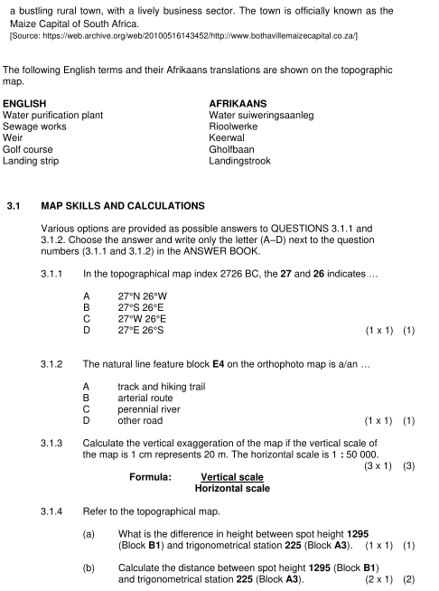 a bustling rural town, with a lively business sector. The town is officially known as the
Maize Capital of South Africa.
[Source: https://web.archive.org/web/20100516143452/http://www.bothavillemaizecapital.co.za/]
The following English terms and their Afrikaans translations are shown on the topographic
map.
ENGLISH AFRIKAANS
Water purification plant Water suiweringsaanleg
Sewage works Rioolwerke
Weir Keerwal
Golf course Gholfbaan
Landing strip Landingstrook
3.1 MAP SKILLS AND CALCULATIONS
Various options are provided as possible answers to QUESTIONS 3.1.1 and
3.1.2. Choose the answer and write only the letter (A-D) next to the question
numbers (3.1.1 and 3.1.2) in the ANSWER BOOK.
3.1.1 In the topographical map index 2726 BC, the 27 and 26 indicates ...
A 27°N26°W
B 27°S26°E
C 27°W26°E
D 27°E26°S
(1* 1) (1)
3.1.2 The natural line feature block E4 on the orthophoto map is a/an ..
A track and hiking trail
B arterial route
c perennial river
D other road (1* 1) ) (1)
3.1.3 Calculate the vertical exaggeration of the map if the vertical scale of
the map is 1 cm represents 20 m. The horizontal scale is 1:500 00
(3* 1) (3)
Formula: Vertical scale
Horizontal scale
3.1.4 Refer to the topographical map.
(a) What is the difference in height between spot height 1295
(Block B1) and trigonometrical station 225 (Block A3). (1* 1) (1)
(b) Calculate the distance between spot height 1295 (Block B1)
and trigonometrical station 225 (Block A3). (2* 1) (2)