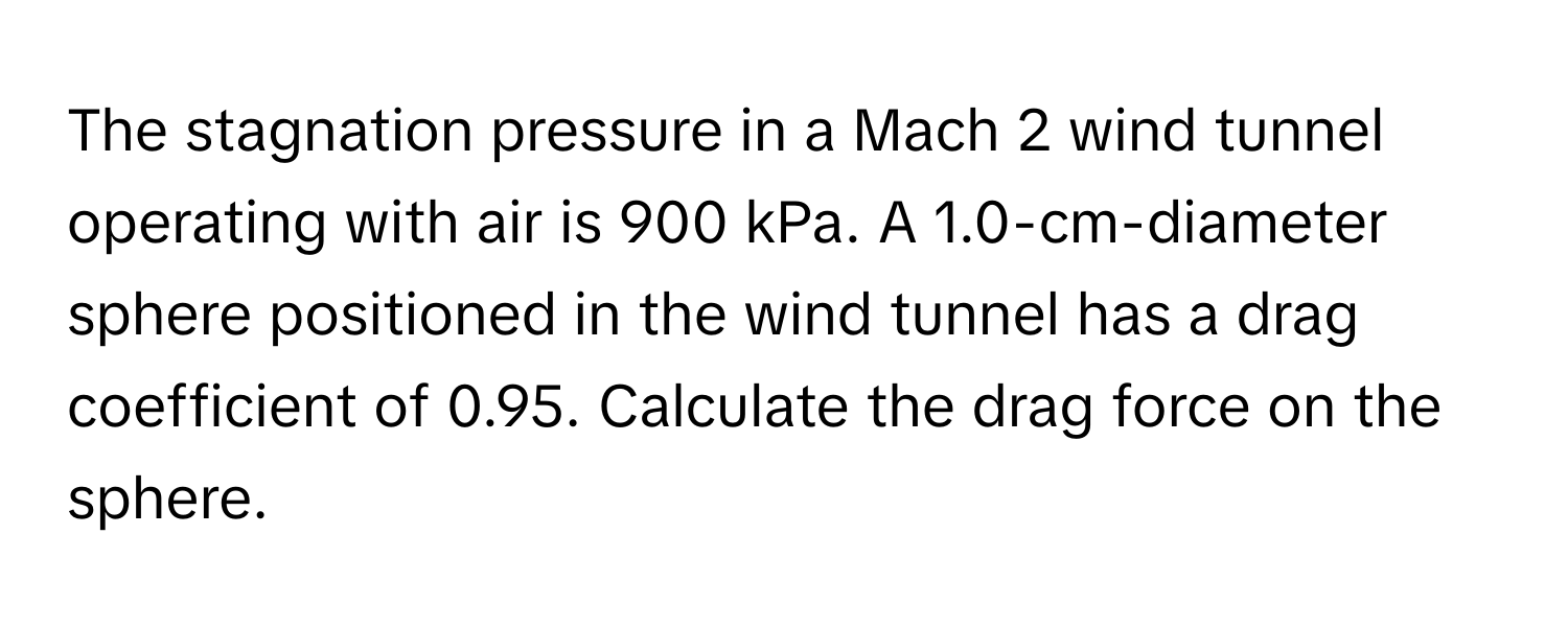 The stagnation pressure in a Mach 2 wind tunnel operating with air is 900 kPa. A 1.0-cm-diameter sphere positioned in the wind tunnel has a drag coefficient of 0.95. Calculate the drag force on the sphere.