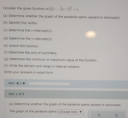 Consider the given function m(x)=-(x+1)^2+1. 
(a) Determine whether the graph of the parabola opens upward or downward. 
(b) Identify the vertex. 
(c) Determine the x-intercept(s). 
(d) Determine the y-intercept(s). 
(e) Sketch the function. 
(f) Determine the axis of symmetry. 
(g) Determine the minimum or maximum value of the function. 
(h) Write the domain and range in interval notation. 
Write your answers in exact form. 
Part: 0 / 9 
Part 1 of 9 
(a) Determine whether the graph of the parabola opens upward or downward. 
The graph of the parabola opens (Choose one)