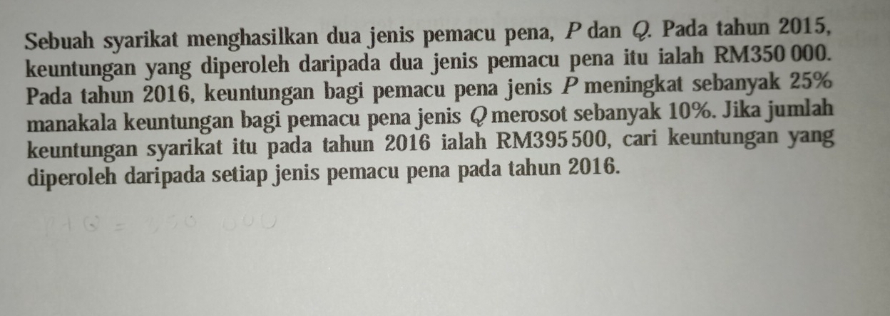 Sebuah syarikat menghasilkan dua jenis pemacu pena, P dan Q. Pada tahun 2015, 
keuntungan yang diperoleh daripada dua jenis pemacu pena itu ialah RM350 000. 
Pada tahun 2016, keuntungan bagi pemacu pena jenis Pmeningkat sebanyak 25%
manakala keuntungan bagi pemacu pena jenis Q merosot sebanyak 10%. Jika jumlah 
keuntungan syarikat itu pada tahun 2016 ialah RM395500, cari keuntungan yang 
diperoleh daripada setiap jenis pemacu pena pada tahun 2016.