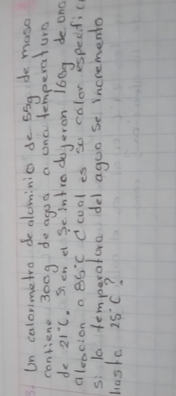 sUn calorimetro de alominio de 55g de maso 
contiene 300g deagod a ona temperature 
de 21°C.S'en ei Se infro dojeron 160g de ond 
aleacion a 85°C C cual es so culor especific 
s: la temperafora del agua se incremento 
haske 25°C