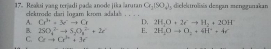 Reaksi yang terjadi pada anode jika larutan Cr_2(SO_4)_3 dielektrolisis dengan menggunakan
elektrode dari logam krom adalah . . . .
A. Cr^(3+)+3e^-to Cr D. 2H_2O+2e^-to H_2+2OH^-
B. 2SO_4^((2-)to S_2)O_8^((2-)+2e^-) E. 2H_2Oto O_2+4H^++4e^-
C. Crto Cr^(3+)+3e^-