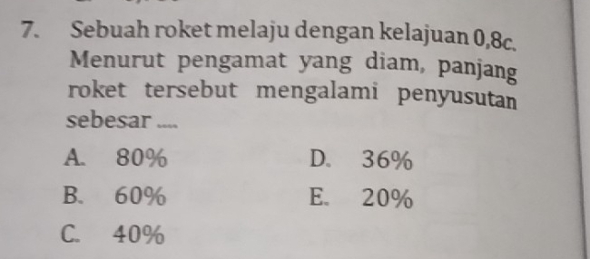 Sebuah roket melaju dengan kelajuan 0,8c.
Menurut pengamat yang diam, panjang
roket tersebut mengalami penyusutan
sebesar ....
A. 80% D. 36%
B. 60% E. 20%
C. 40%