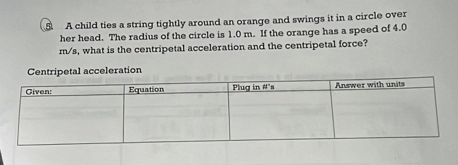 A child ties a string tightly around an orange and swings it in a circle over
her head. The radius of the circle is 1.0 m. If the orange has a speed of 4.0
m/s, what is the centripetal acceleration and the centripetal force?
Centripetal acceleration