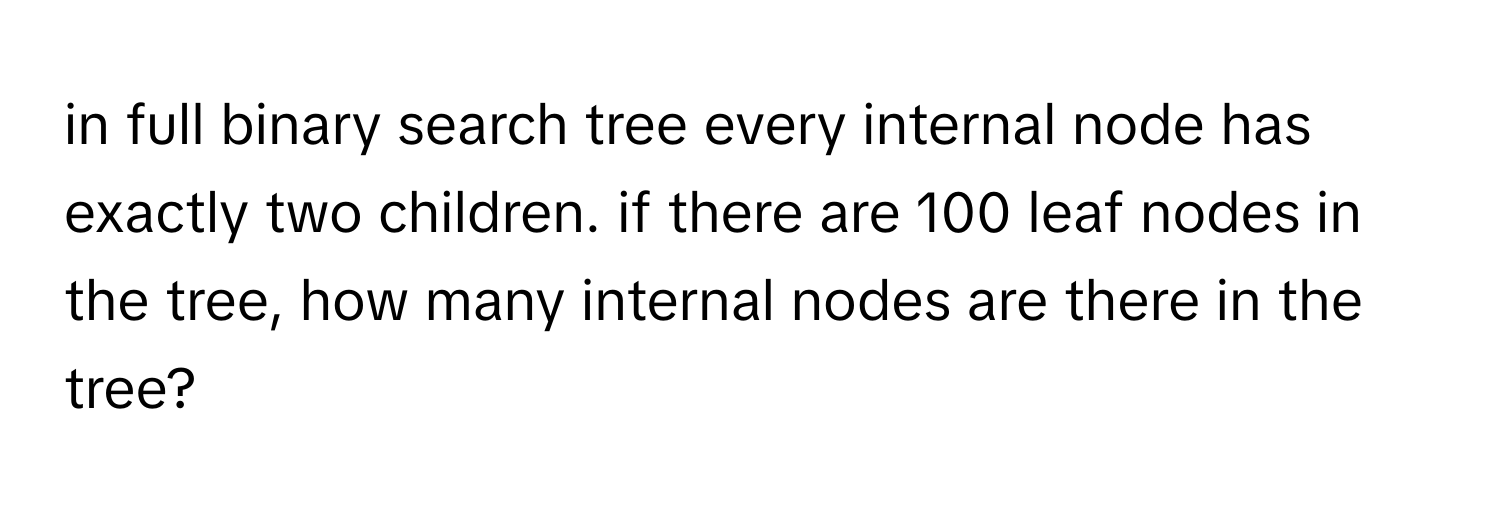 in full binary search tree every internal node has exactly two children. if there are 100 leaf nodes in the tree, how many internal nodes are there in the tree?