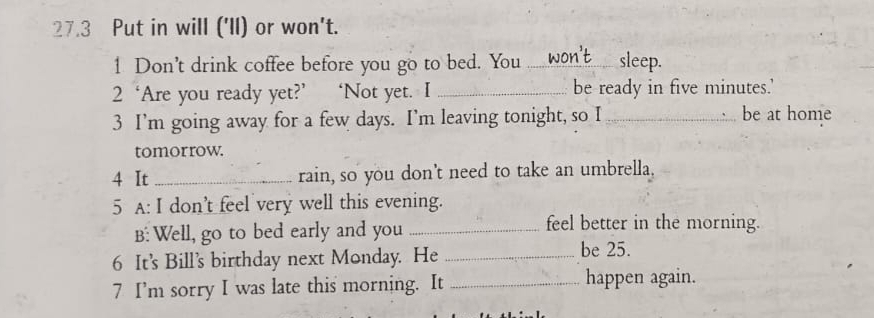 27.3 Put in will ('Il) or won't. 
1 Don’t drink coffee before you go to bed. You_ sleep. 
2 ‘Are you ready yet?’ ‘Not yet. I _be ready in five minutes.' 
3 I’m going away for a few days. I’m leaving tonight, so I_ be at home 
tomorrow. 
4 It_ rain, so you don't need to take an umbrella. 
5 A: I don't feel very well this evening. 
B: Well, go to bed early and you_ 
feel better in the morning. 
6 It's Bill's birthday next Monday. He_ 
be 25. 
7 I’m sorry I was late this morning. It _happen again.
