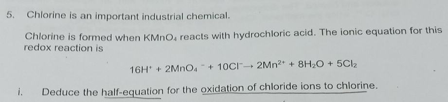 Chlorine is an important industrial chemical. 
Chlorine is formed when KMnO₄ reacts with hydrochloric acid. The ionic equation for this 
redox reaction is
16H^++2MnO_4^(-+10Cl^-)to 2Mn^(2+)+8H_2O+5Cl_2
i. Deduce the half-equation for the oxidation of chloride ions to chlorine.