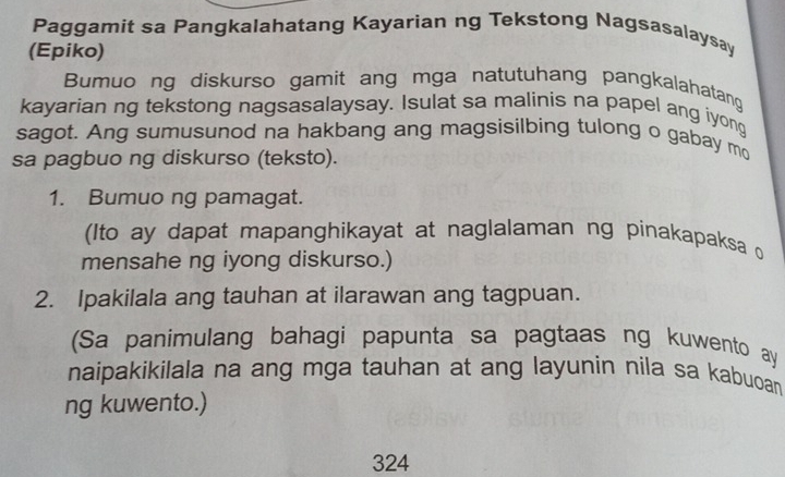 Paggamit sa Pangkalahatang Kayarian ng Tekstong Nagsasalaysay 
(Epiko) 
Bumuong diskurso gamit ang mga natutuhang pangkalahatang 
kayarian ng tekstong nagsasalaysay. Isulat sa malinis na papel ang iyong 
sagot. Ang sumusunod na hakbang ang magsisilbing tulong o gabay mo 
sa pagbuo ng diskurso (teksto). 
1. Bumuo ng pamagat. 
(Ito ay dapat mapanghikayat at naglalaman ng pinakapaksa 
mensahe ng iyong diskurso.) 
2. Ipakilala ang tauhan at ilarawan ang tagpuan. 
(Sa panimulang bahagi papunta sa pagtaas ng kuwento ay 
naipakikilala na ang mga tauhan at ang layunin nila sa kabuoan 
ng kuwento.) 
324