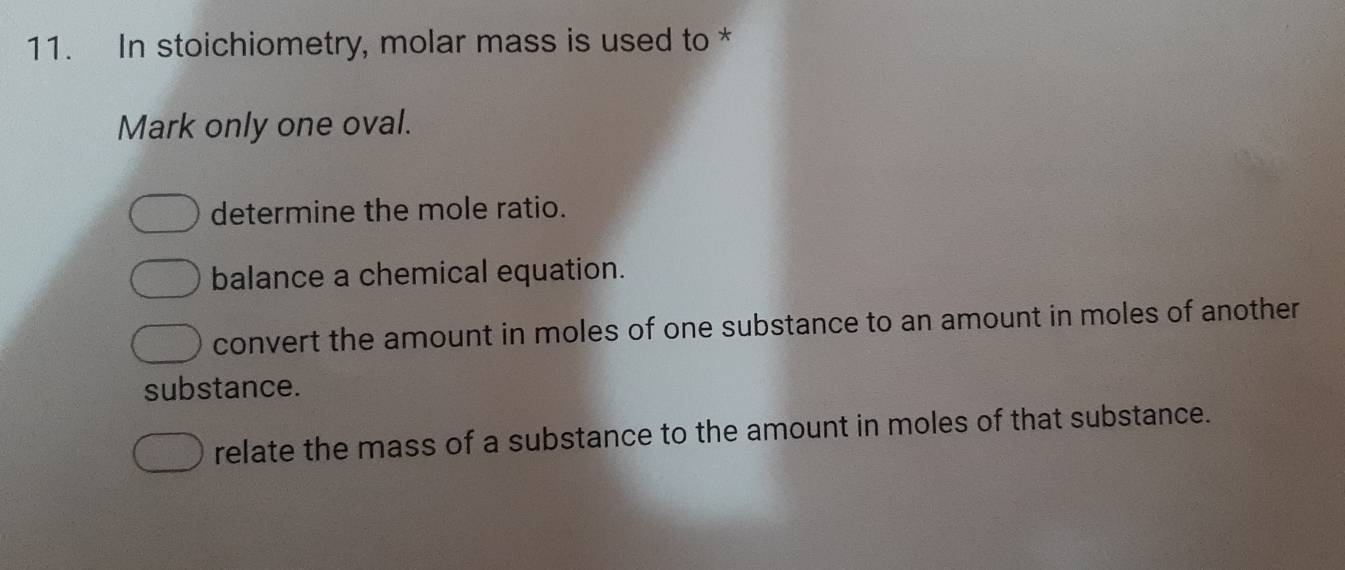 In stoichiometry, molar mass is used to *
Mark only one oval.
determine the mole ratio.
balance a chemical equation.
convert the amount in moles of one substance to an amount in moles of another
substance.
relate the mass of a substance to the amount in moles of that substance.