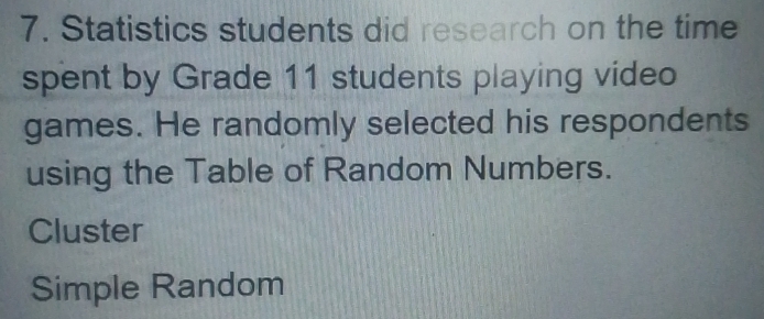 Statistics students did research on the time 
spent by Grade 11 students playing video 
games. He randomly selected his respondents 
using the Table of Random Numbers. 
Cluster 
Simple Random