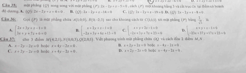 x+2y+2z-6=0 D. x+2y+2z+3=0
Câu 35: mặt phẳng (Q) song song với mặt phẳng (P):2x-2y+z-5=0 , cách (P) một khoảng bằng 3 và cắt trục Ox tại điểm có hoành
độ dương.A. (Q):2x-2y+z+4=0. B. (Q):2x-2y+z-14=0 C. (Q):2x-2y+z-19=0 .D. (Q) 2x-2y+z-8=0.
Câu 36: Gọi (P) là mặt phẳng chứa A(1;0;0),B(0;-2;3) sao cho khoảng cách từ C(1;1;1) tới mặt phẳng (P) bằng  2/sqrt(3)  + là
A. beginarrayl 2x+3y+z-1=0 3x+y+7z+6=0endarray. B. beginarrayl x+2y+z-1=0 -2x+3y+6z+13=0endarray. C. beginarrayl x+y+2z-1=0 -2x+3y+7z+23=0endarray. D. beginarrayl x+y+z-1=0 -23x+37y+17z+23=0endarray.
Câu 37: cho 3 điểm M(4;2;1),N(0;0;3),Q(2;0;1) 9. Viết phương trình mặt phẳng chứa OQ và cách đều 2 điểm M, N  .
B.
A. x-2y-2z=0 hoặc x+4y-2z=0. x+2y+2z=0 hoặc x-4y-2z=0.
C. x+2y-2z=0 hoặc x+4y-2z=0. hoặc x-4y-2z=0.
D. x+2y-2z=0