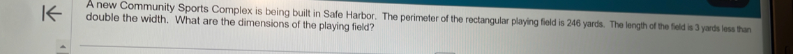 A new Community Sports Complex is being built in Safe Harbor. The perimeter of the rectangular playing field is 246 yards. The length of the field is 3 yards less than 
double the width. What are the dimensions of the playing field?