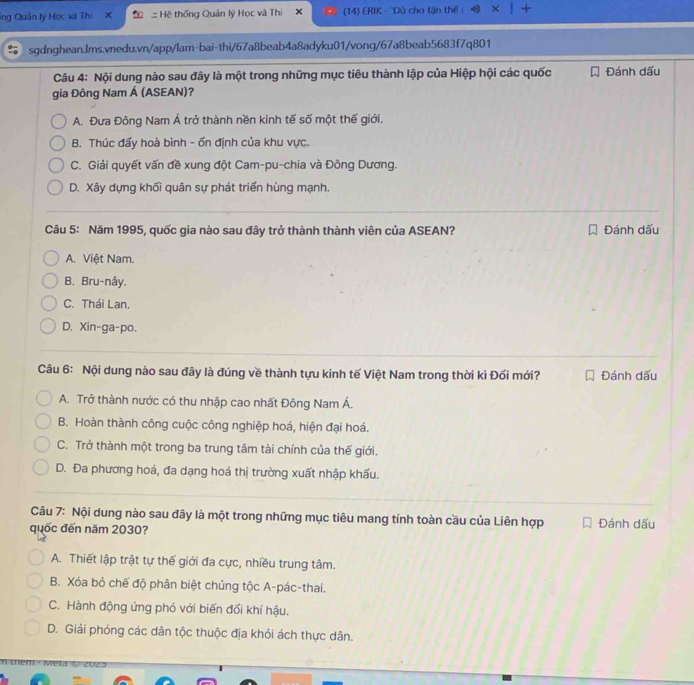 ing Quản lý Học và Thị .:: Hệ thống Quản lý Học và Thi X   (14) ERIK - "Dù cho tận thế +
sgdnghean.Ims.vnedu.vn/app/lam-bai-thi/67a8beab4a8adyku01/vong/67a8beab5683f7q801
Câu 4: Nội dung nào sau đây là một trong những mục tiêu thành lập của Hiệp hội các quốc Đánh dấu
gia Đông Nam Á (ASEAN)?
A. Đưa Đông Nam Á trở thành nền kinh tế số một thế giới.
B. Thúc đẩy hoà bình - ổn định của khu vực.
C. Giải quyết vấn đề xung đột Cam-pu-chia và Đông Dương.
D. Xây dựng khối quân sự phát triển hùng mạnh.
Câu 5: Năm 1995, quốc gia nào sau đây trở thành thành viên của ASEAN? Đánh dấu
A. Việt Nam.
B. Bru-nây.
C. Thái Lan.
D. Xin-ga-po.
Câu 6: Nội dung nào sau đây là đúng về thành tựu kinh tế Việt Nam trong thời kì Đối mới? Đánh dấu
A. Trở thành nước có thu nhập cao nhất Đông Nam Á.
B. Hoàn thành công cuộc công nghiệp hoá, hiện đại hoá.
C. Trở thành một trong ba trung tâm tài chính của thế giới.
D. Đa phương hoá, đa dạng hoá thị trường xuất nhập khẩu.
Câu 7: Nội dung nào sau đây là một trong những mục tiêu mang tính toàn cầu của Liên hợp Đánh dấu
quốc đến năm 2030?
A. Thiết lập trật tự thế giới đa cực, nhiều trung tâm.
B. Xóa bỏ chế độ phân biệt chủng tộc A-pác-thai.
C. Hành động ứng phó với biến đổi khí hậu.
D. Giải phóng các dân tộc thuộc địa khỏi ách thực dân.