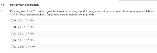 No Pertanyaan dan Pilihan
5. Panjang kawat L=20cm dan gaya tarik minimum yang diperlukan agar kawat berada dalam keseimbangan adalah 6 x
10-3 N. Tegangan permukaan fluidayang berada dalam kawat adalah ....
A 4,0* 10^(-2)N/m
B 4,0* 10^(-2)N/m
C 3,0* 10^(-3)N/m
D 3,0* 10^(-2)N/m
E 2,5* 10^(-2)N/m